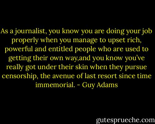 As a journalist, you know you are doing your job properly when you manage to upset rich, powerful and entitled people who are used to getting their own way,and you know you’ve really got under their skin when they pursue censorship, the avenue of last resort since time immemorial. - Guy Adams