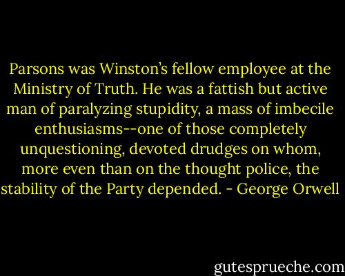 Parsons was Winston’s fellow employee at the Ministry of Truth. He was a fattish but active man of paralyzing stupidity, a mass of imbecile enthusiasms--one of those completely unquestioning, devoted drudges on whom, more even than on the thought police, the stability of the Party depended. - George Orwell