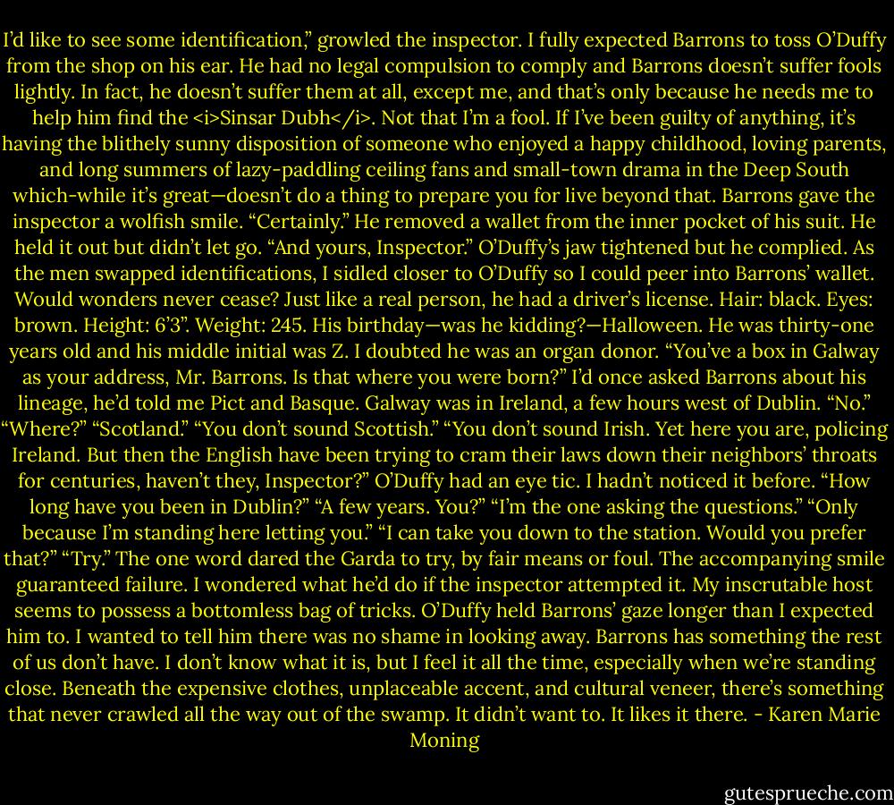 I’d like to see some identification,” growled the inspector.<br />I fully expected Barrons to toss O’Duffy from the shop on his ear. He had no legal compulsion to comply and Barrons doesn’t suffer fools lightly. In fact, he doesn’t suffer them at all, except me, and that’s only because he needs me to help him find the <i>Sinsar Dubh</i>. Not that I’m a fool. If I’ve been guilty of anything, it’s having the blithely sunny disposition of someone who enjoyed a happy childhood, loving parents, and long summers of lazy-paddling ceiling fans and small-town drama in the Deep South which-while it’s great—doesn’t do a thing to prepare you for live beyond that.<br />Barrons gave the inspector a wolfish smile. “Certainly.” He removed a wallet from the inner pocket of his suit. He held it out but didn’t let go. “And yours, Inspector.”<br />O’Duffy’s jaw tightened but he complied.<br />As the men swapped identifications, I sidled closer to O’Duffy so I could peer into Barrons’ wallet.<br />Would wonders never cease? Just like a real person, he had a driver’s license. Hair: black. Eyes: brown. Height: 6’3”. Weight: 245. His birthday—was he kidding?—Halloween. He was thirty-one years old and his middle initial was Z. I doubted he was an organ donor.<br />“You’ve a box in Galway as your address, Mr. Barrons. Is that where you were born?”<br />I’d once asked Barrons about his lineage, he’d told me Pict and Basque. Galway was in Ireland, a few hours west of Dublin.<br />“No.”<br />“Where?”<br />“Scotland.”<br />“You don’t sound Scottish.”<br />“You don’t sound Irish. Yet here you are, policing Ireland. But then the English have been trying to cram their laws down their neighbors’ throats for centuries, haven’t they, Inspector?”<br />O’Duffy had an eye tic. I hadn’t noticed it before. “How long have you been in Dublin?”<br />“A few years. You?”<br />“I’m the one asking the questions.”<br />“Only because I’m standing here letting you.”<br />“I can take you down to the station. Would you prefer that?”<br />“Try.” The one word dared the Garda to try, by fair means or foul. The accompanying smile guaranteed failure. I wondered what he’d do if the inspector attempted it. My inscrutable host seems to possess a bottomless bag of tricks.<br />O’Duffy held Barrons’ gaze longer than I expected him to. I wanted to tell him there was no shame in looking away. Barrons has something the rest of us don’t have. I don’t know what it is, but I feel it all the time, especially when we’re standing close. Beneath the expensive clothes, unplaceable accent, and cultural veneer, there’s something that never crawled all the way out of the swamp. It didn’t want to. It likes it there. - Karen Marie Moning