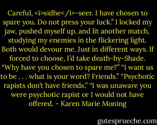 Careful, <i>sidhe</i>-seer. I have chosen to spare you. Do not press your luck.”<br />I locked my jaw, pushed myself up, and lit another match, studying my enemies in the flickering light. Both would devour me. Just in different ways. If forced to choose, I’d take death-by-Shade.<br />“Why have you chosen to spare me?”<br />“I want us to be . . . what is your word? Friends.”<br />“Psychotic rapists don’t have friends.”<br />“I was unaware you were psychotic rapist or I would not have offered. - Karen Marie Moning