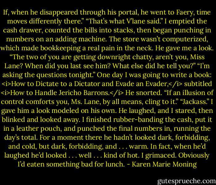 If, when he disappeared through his portal, he went to Faery, time moves differently there.”<br />“That’s what V’lane said.” I emptied the cash drawer, counted the bills into stacks, then began punching in numbers on an adding machine. The store wasn’t computerized, which made bookkeeping a real pain in the neck.<br />He gave me a look. “The two of you are getting downright chatty, aren’t you, Miss Lane? When did you last see him? What else did he tell you?”<br />“I’m asking the questions tonight.” One day I was going to write a book: <i>How to Dictate to a Dictator and Evade an Evader,</i> subtitled <i>How to Handle Jericho Barrons.</i><br />He snorted. “If an illusion of control comforts you, Ms. Lane, by all means, cling to it.”<br />“Jackass.” I gave him a look modeled on his own.<br />He laughed, and I stared, then blinked and looked away. I finished rubber-banding the cash, put it in a leather pouch, and punched the final numbers in, running the day’s total. For a moment there he hadn’t looked dark, forbidding, and cold, but dark, forbidding, and . . . warm. In fact, when he’d laughed he’d looked . . . well . . . kind of hot.<br />I grimaced. Obviously I’d eaten something bad for lunch. - Karen Marie Moning