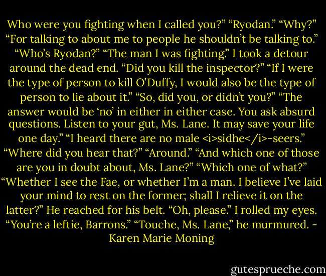 Who were you fighting when I called you?”<br />“Ryodan.”<br />“Why?”<br />“For talking to about me to people he shouldn’t be talking to.”<br />“Who’s Ryodan?”<br />“The man I was fighting.”<br />I took a detour around the dead end. “Did you kill the inspector?”<br />“If I were the type of person to kill O’Duffy, I would also be the type of person to lie about it.”<br />“So, did you, or didn’t you?”<br />“The answer would be ‘no’ in either in either case. You ask absurd questions. Listen to your gut, Ms. Lane. It may save your life one day.”<br />“I heard there are no male <i>sidhe</i>-seers.”<br />“Where did you hear that?”<br />“Around.”<br />“And which one of those are you in doubt about, Ms. Lane?”<br />“Which one of what?”<br />“Whether I see the Fae, or whether I’m a man. I believe I’ve laid your mind to rest on the former; shall I relieve it on the latter?” He reached for his belt.<br />“Oh, please.” I rolled my eyes. “You’re a leftie, Barrons.”<br />“Touche, Ms. Lane,” he murmured. - Karen Marie Moning