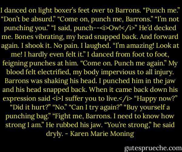 I danced on light boxer’s feet over to Barrons. “Punch me.”<br />“Don’t be absurd.”<br />“Come on, punch me, Barrons.”<br />“I’m not punching you.”<br />“I said, punch--<i>Ow!</i>” He’d decked me. Bones vibrating, my head snapped back. And forward again. I shook it. No pain. I laughed. “I’m amazing! Look at me! I hardly even felt it.” I danced from foot to foot, feigning punches at him. “Come on. Punch me again.” My blood felt electrified, my body impervious to all injury.<br />Barrons was shaking his head.<br />I punched him in the jaw and his head snapped back.<br />When it came back down his expression said <i>I suffer you to live.</i> “Happy now?”<br />“Did it hurt?”<br />“No.”<br />“Can I try again?”<br />“Buy yourself a punching bag.”<br />“Fight me, Barrons. I need to know how strong I am.”<br />He rubbed his jaw. “You’re strong,” he said dryly. - Karen Marie Moning