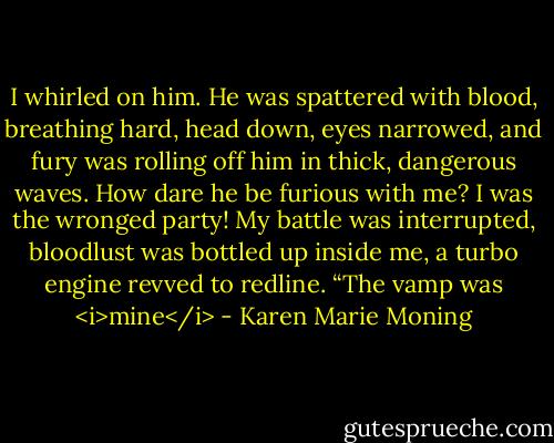 I whirled on him. He was spattered with blood, breathing hard, head down, eyes narrowed, and fury was rolling off him in thick, dangerous waves. How dare he be furious with me? I was the wronged party! My battle was interrupted, bloodlust was bottled up inside me, a turbo engine revved to redline.<br />“The vamp was <i>mine</i> - Karen Marie Moning