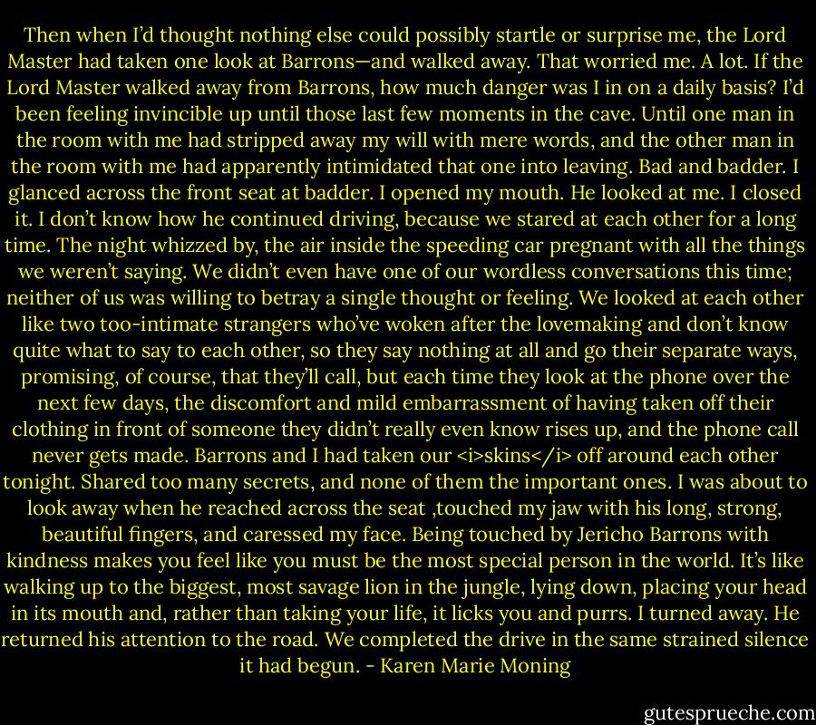 Then when I’d thought nothing else could possibly startle or surprise me, the Lord Master had taken one look at Barrons—and walked away.<br />That worried me. A lot. If the Lord Master walked away from Barrons, how much danger was I in on a daily basis? I’d been feeling invincible up until those last few moments in the cave. Until one man in the room with me had stripped away my will with mere words, and the other man in the room with me had apparently intimidated that one into leaving. Bad and badder.<br />I glanced across the front seat at badder. I opened my mouth. He looked at me. I closed it.<br />I don’t know how he continued driving, because we stared at each other for a long time. The night whizzed by, the air inside the speeding car pregnant with all the things we weren’t saying. We didn’t even have one of our wordless conversations this time; neither of us was willing to betray a single thought or feeling.<br />We looked at each other like two too-intimate strangers who’ve woken after the lovemaking and don’t know quite what to say to each other, so they say nothing at all and go their separate ways, promising, of course, that they’ll call, but each time they look at the phone over the next few days, the discomfort and mild embarrassment of having taken off their clothing in front of someone they didn’t really even know rises up, and the phone call never gets made.<br />Barrons and I had taken our <i>skins</i> off around each other tonight. Shared too many secrets, and none of them the important ones.<br />I was about to look away when he reached across the seat ,touched my jaw with his long, strong, beautiful fingers, and caressed my face.<br />Being touched by Jericho Barrons with kindness makes you feel like you must be the most special person in the world. It’s like walking up to the biggest, most savage lion in the jungle, lying down, placing your head in its mouth and, rather than taking your life, it licks you and purrs.<br />I turned away.<br />He returned his attention to the road.<br />We completed the drive in the same strained silence it had begun. - Karen Marie Moning