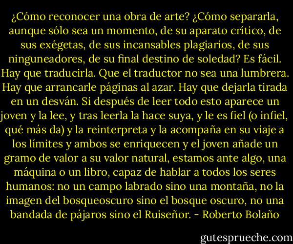¿Cómo reconocer una obra de arte? ¿Cómo separarla, aunque sólo sea un momento, de su aparato crítico, de sus exégetas, de sus incansables plagiarios, de sus ninguneadores, de su final destino de soledad? Es fácil. Hay que traducirla. Que el traductor no sea una lumbrera. Hay que arrancarle páginas al azar. Hay que dejarla tirada en un desván. Si después de leer todo esto aparece un joven y la lee, y tras leerla la hace suya, y le es fiel (o infiel, qué más da) y la reinterpreta y la acompaña en su viaje a los límites y ambos se enriquecen y el joven añade un gramo de valor a su valor natural, estamos ante algo, una máquina o un libro, capaz de hablar a todos los seres humanos: no un campo labrado sino una montaña, no la imagen del bosqueoscuro sino el bosque oscuro, no una bandada de pájaros sino el Ruiseñor. - Roberto Bolaño
