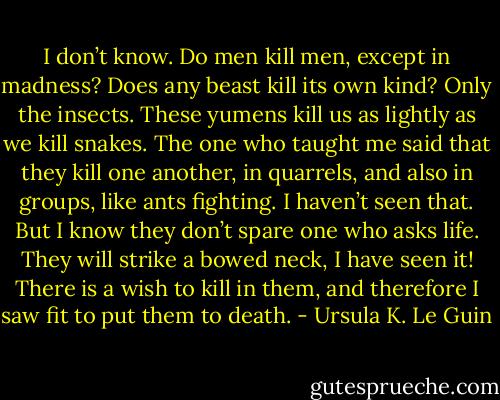 I don’t know. Do men kill men, except in madness? Does any beast kill its own kind? Only the insects. These yumens kill us as lightly as we kill snakes. The one who taught me said that they kill one another, in quarrels, and also in groups, like ants fighting. I haven’t seen that. But I know they don’t spare one who asks life. They will strike a bowed neck, I have seen it! There is a wish to kill in them, and therefore I saw fit to put them to death. - Ursula K. Le Guin