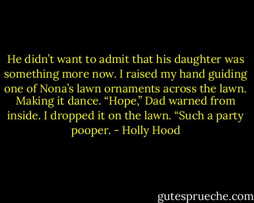 He didn’t want to admit that his daughter was something more now. I raised my hand guiding one of Nona’s lawn ornaments across the lawn. Making it dance.<br />“Hope,” Dad warned from inside.<br />I dropped it on the lawn. “Such a party pooper. - Holly Hood