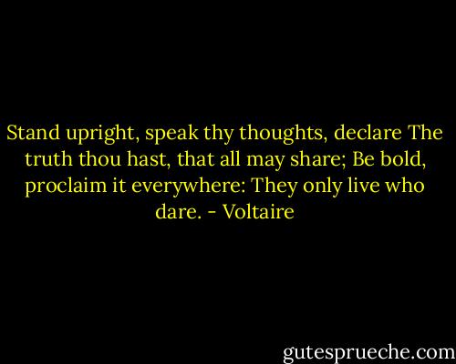 Stand upright, speak thy thoughts, declare The truth thou hast, that all may share; Be bold, proclaim it everywhere: They only live who dare. - Voltaire