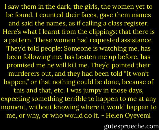 I saw them in the dark, the girls, the women yet to be found. I counted their faces, gave them names and said the names, as if calling a class register. Here’s what I learnt from the clippings: that there is a pattern. These women had requested assistance. They’d told people: Someone is watching me, has been following me, has beaten me up before, has promised me he will kill me. They’d pointed their murderers out, and they had been told “It won’t happen,” or that nothing could be done, because of this and that, etc. I was jumpy in those days, expecting something terrible to happen to me at any moment, without knowing where it would happen to me, or why, or who would do it. - Helen Oyeyemi