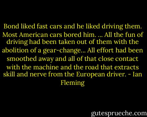 Bond liked fast cars and he liked driving them. Most American cars bored him. ... All the fun of driving had been taken out of them with the abolition of a gear-change... All effort had been smoothed away and all of that close contact with the machine and the road that extracts skill and nerve from the European driver. - Ian Fleming