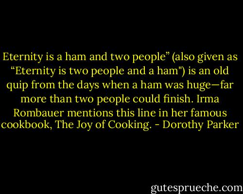 Eternity is a ham and two people” (also given as “Eternity is two people and a ham") is an old quip from the days when a ham was huge—far more than two people could finish. Irma Rombauer mentions this line in her famous cookbook, The Joy of Cooking. - Dorothy Parker