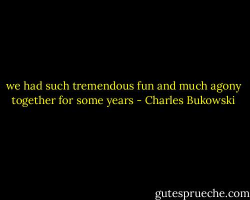 we had such tremendous fun<br />and much agony together<br />for some years - Charles Bukowski