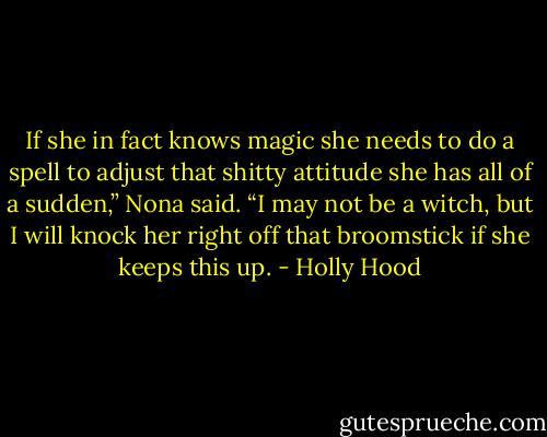 If she in fact knows magic she needs to do a spell to adjust that shitty attitude she has all of a sudden,” Nona said. “I may not be a witch, but I will knock her right off that broomstick if she keeps this up. - Holly Hood