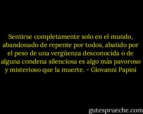Sentirse completamente solo en el mundo, abandonado de repente por todos, abatido por el peso de una vergüenza desconocida o de alguna condena silenciosa es algo más pavoroso y misterioso que la muerte. - Giovanni Papini