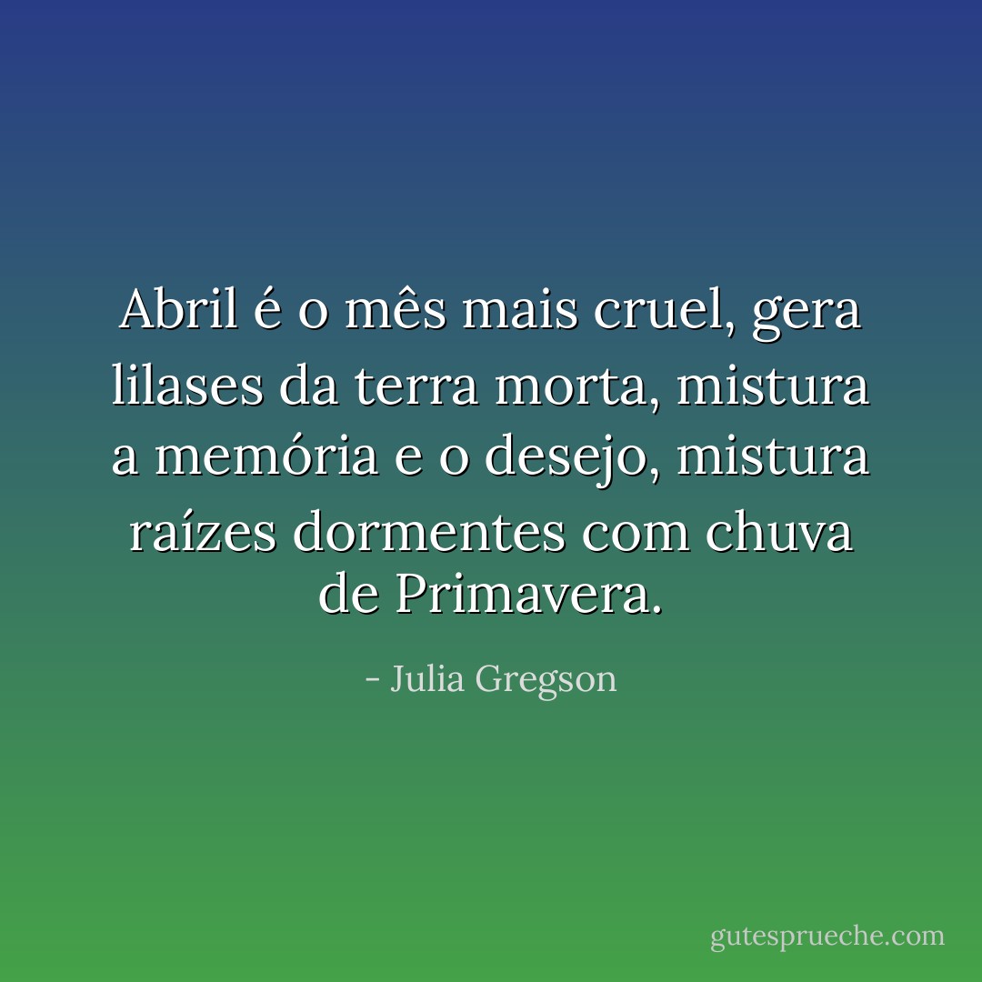 Abril é o mês mais cruel, gera lilases da terra morta, mistura a memória e o desejo, mistura raízes dormentes com chuva de Primavera. - Julia Gregson