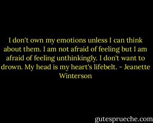 I don't own my emotions unless I can think about them. I am not afraid of feeling but I am afraid of feeling unthinkingly. I don't want to drown. My head is my heart's lifebelt. - Jeanette Winterson