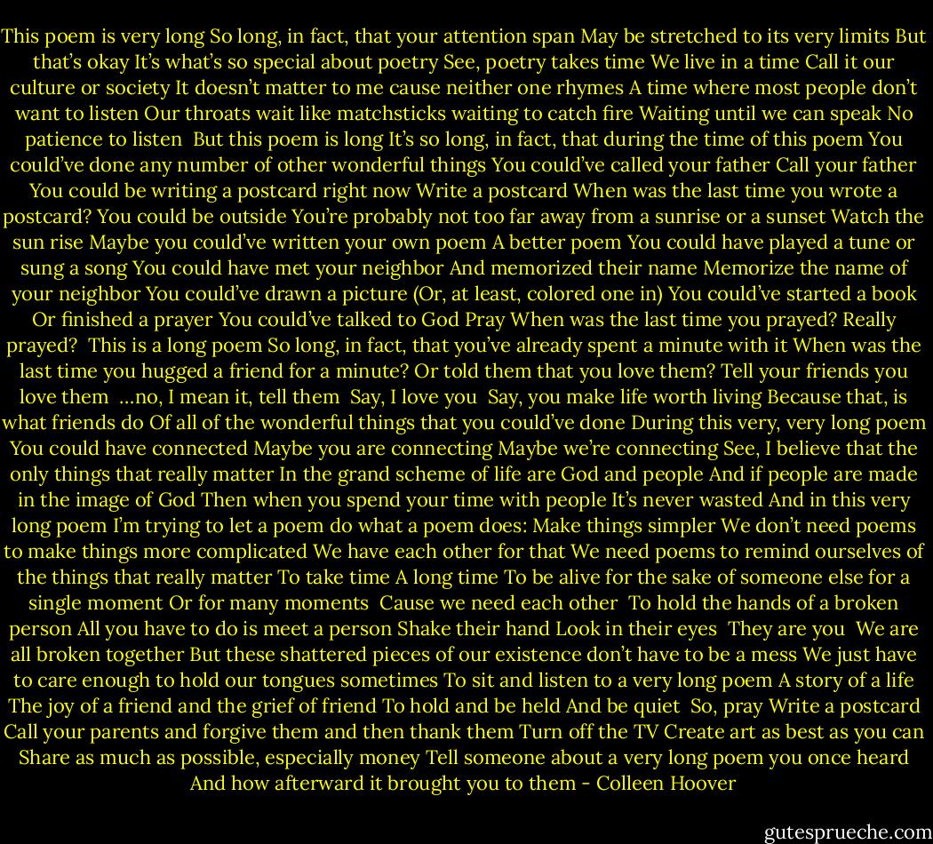 This poem is very long<br />So long, in fact, that your attention span<br />May be stretched to its very limits<br />But that’s okay<br />It’s what’s so special about poetry<br />See, poetry takes time<br />We live in a time<br />Call it our culture or society<br />It doesn’t matter to me cause neither one rhymes<br />A time where most people don’t want to listen<br />Our throats wait like matchsticks waiting to catch fire<br />Waiting until we can speak<br />No patience to listen<br /><br />But this poem is long<br />It’s so long, in fact, that during the time of this poem<br />You could’ve done any number of other wonderful things<br />You could’ve called your father<br />Call your father<br />You could be writing a postcard right now<br />Write a postcard<br />When was the last time you wrote a postcard?<br />You could be outside<br />You’re probably not too far away from a sunrise or a sunset<br />Watch the sun rise<br />Maybe you could’ve written your own poem<br />A better poem<br />You could have played a tune or sung a song<br />You could have met your neighbor<br />And memorized their name<br />Memorize the name of your neighbor<br />You could’ve drawn a picture<br />(Or, at least, colored one in)<br />You could’ve started a book<br />Or finished a prayer<br />You could’ve talked to God<br />Pray<br />When was the last time you prayed?<br />Really prayed?<br /><br />This is a long poem<br />So long, in fact, that you’ve already spent a minute with it<br />When was the last time you hugged a friend for a minute?<br />Or told them that you love them?<br />Tell your friends you love them<br /><br />…no, I mean it, tell them<br /><br />Say, I love you<br /><br />Say, you make life worth living<br />Because that, is what friends do<br />Of all of the wonderful things that you could’ve done<br />During this very, very long poem<br />You could have connected<br />Maybe you are connecting<br />Maybe we’re connecting<br />See, I believe that the only things that really matter<br />In the grand scheme of life are God and people<br />And if people are made in the image of God<br />Then when you spend your time with people<br />It’s never wasted<br />And in this very long poem<br />I’m trying to let a poem do what a poem does:<br />Make things simpler<br />We don’t need poems to make things more complicated<br />We have each other for that<br />We need poems to remind ourselves of the things that really matter<br />To take time<br />A long time<br />To be alive for the sake of someone else for a single moment<br />Or for many moments<br /><br />Cause we need each other<br /><br />To hold the hands of a broken person<br />All you have to do is meet a person<br />Shake their hand<br />Look in their eyes<br /><br />They are you<br /><br />We are all broken together<br />But these shattered pieces of our existence don’t have to be a mess<br />We just have to care enough to hold our tongues sometimes<br />To sit and listen to a very long poem<br />A story of a life<br />The joy of a friend and the grief of friend<br />To hold and be held<br />And be quiet<br /><br />So, pray<br />Write a postcard<br />Call your parents and forgive them and then thank them<br />Turn off the TV<br />Create art as best as you can<br />Share as much as possible, especially money<br />Tell someone about a very long poem you once heard<br />And how afterward it brought you to them - Colleen Hoover