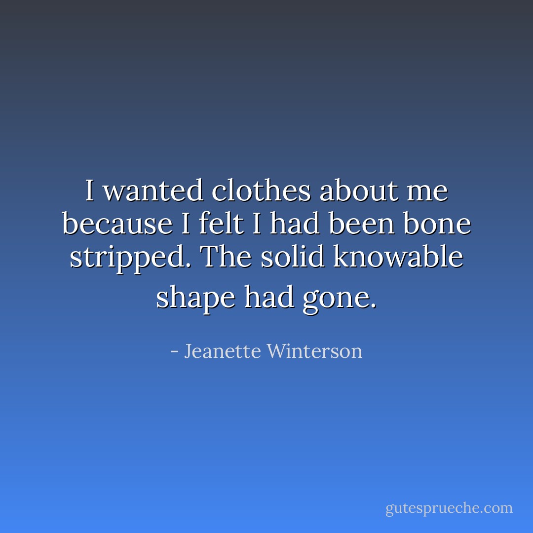 I wanted clothes about me because I felt I had been bone stripped. The solid knowable shape had gone. - Jeanette Winterson