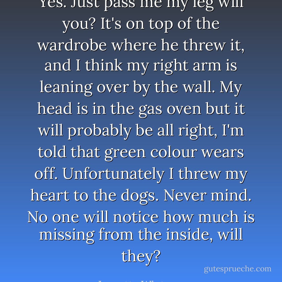 Yes. Just pass me my leg will you? It's on top of the wardrobe where he threw it, and I think my right arm is leaning over by the wall. My head is in the gas oven but it will probably be all right, I'm told that green colour wears off. Unfortunately I threw my heart to the dogs. Never mind. No one will notice how much is missing from the inside, will they? - Jeanette Winterson