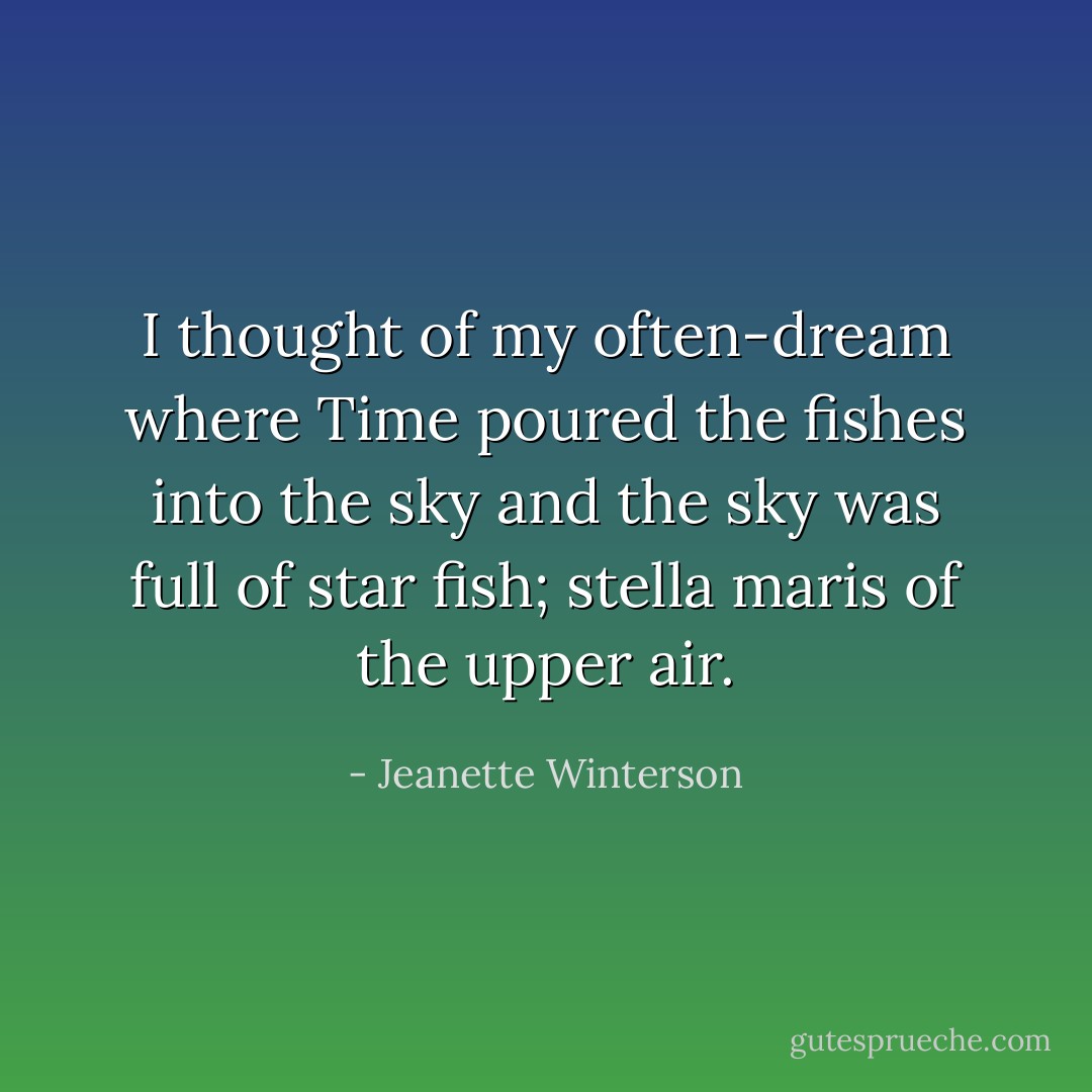 I thought of my often-dream where Time poured the fishes into the sky and the sky was full of star fish; stella maris of the upper air. - Jeanette Winterson