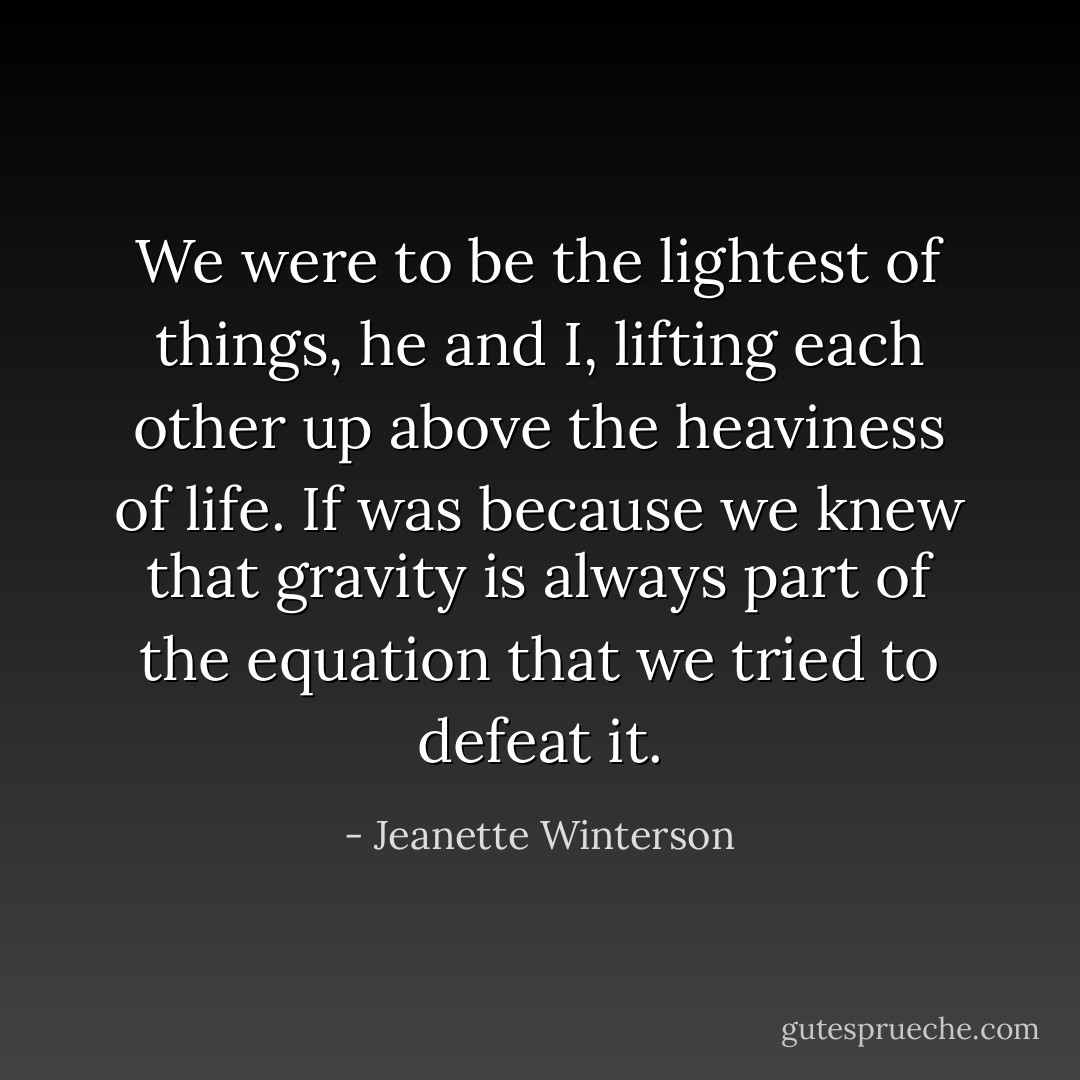 We were to be the lightest of things, he and I, lifting each other up above the heaviness of life. If was because we knew that gravity is always part of the equation that we tried to defeat it. - Jeanette Winterson
