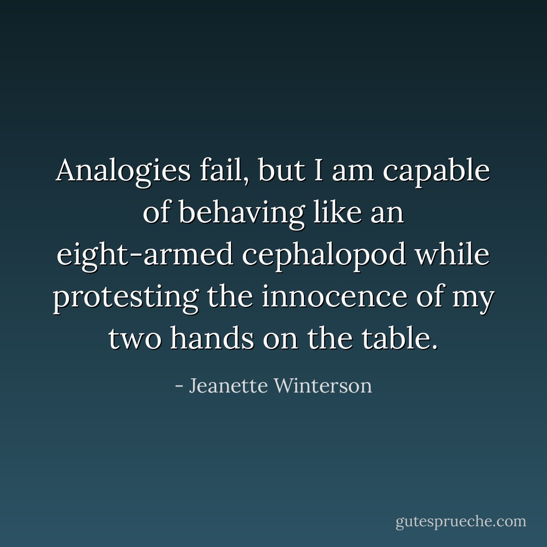 Analogies fail, but I am capable of behaving like an eight-armed cephalopod while protesting the innocence of my two hands on the table. - Jeanette Winterson