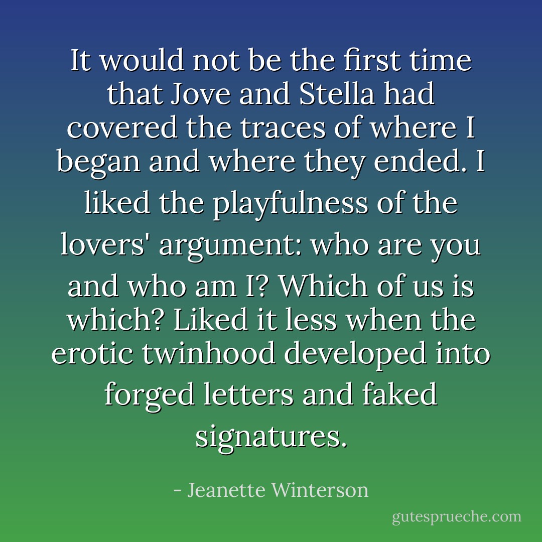 It would not be the first time that Jove and Stella had covered the traces of where I began and where they ended. I liked the playfulness of the lovers' argument: who are you and who am I? Which of us is which? Liked it less when the erotic twinhood developed into forged letters and faked signatures. - Jeanette Winterson