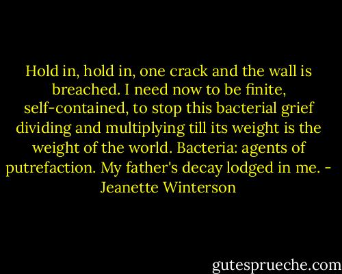 Hold in, hold in, one crack and the wall is breached. I need now to be finite, self-contained, to stop this bacterial grief dividing and multiplying till its weight is the weight of the world. Bacteria: agents of putrefaction. My father's decay lodged in me. - Jeanette Winterson