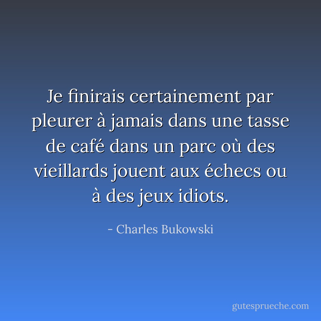 Je finirais certainement par pleurer à jamais dans une tasse de café dans un parc où des vieillards jouent aux échecs ou à des jeux idiots. - Charles Bukowski