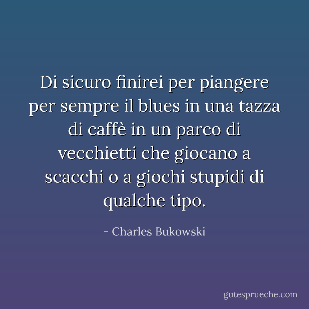 Di sicuro finirei per piangere per sempre il blues in una tazza di caffè in un parco di vecchietti che giocano a scacchi o a giochi stupidi di qualche tipo. - Charles Bukowski