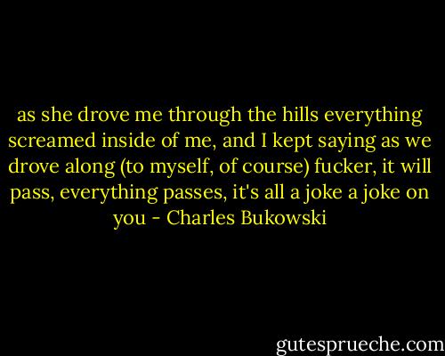 as she<br />drove me through the hills everything screamed inside of<br />me, and I kept saying as we drove along<br />(to myself, of course)<br />fucker, it will pass,<br />everything passes,<br />it's all a joke<br />a joke on you - Charles Bukowski