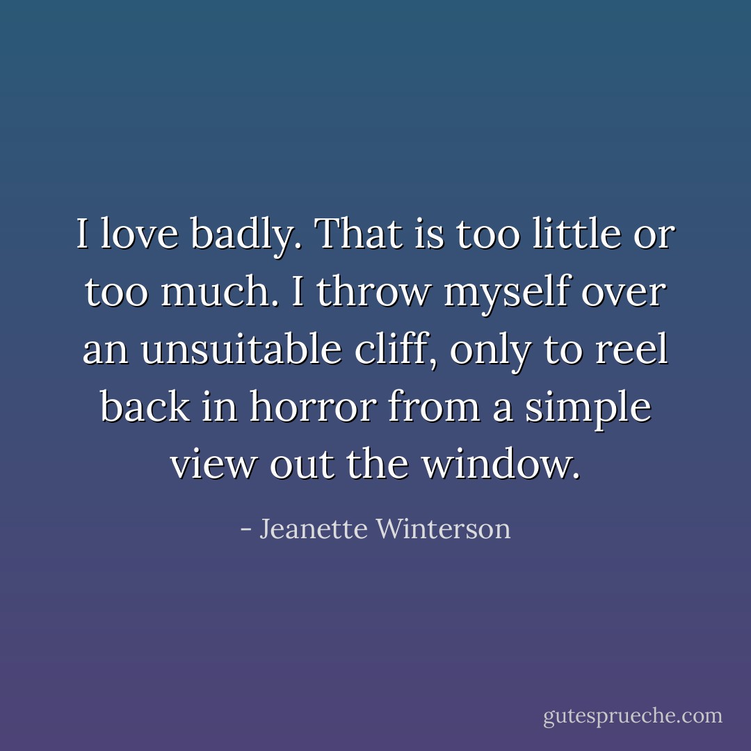 I love badly. That is too little or too much. I throw myself over an unsuitable cliff, only to reel back in horror from a simple view out the window. - Jeanette Winterson