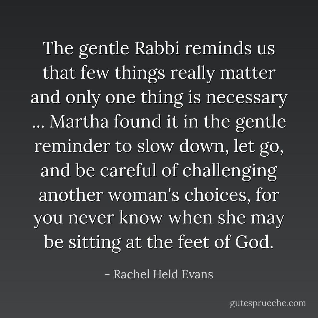 The gentle Rabbi reminds us that few things really matter and only one thing is necessary ... Martha found it in the gentle reminder to slow down, let go, and be careful of challenging another woman's choices, for you never know when she may be sitting at the feet of God. - Rachel Held Evans