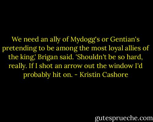 We need an ally of Mydogg's or Gentian's pretending to be among the most loyal allies of the king,' Brigan said. 'Shouldn't be so hard, really. If I shot an arrow out the window I'd probably hit on. - Kristin Cashore