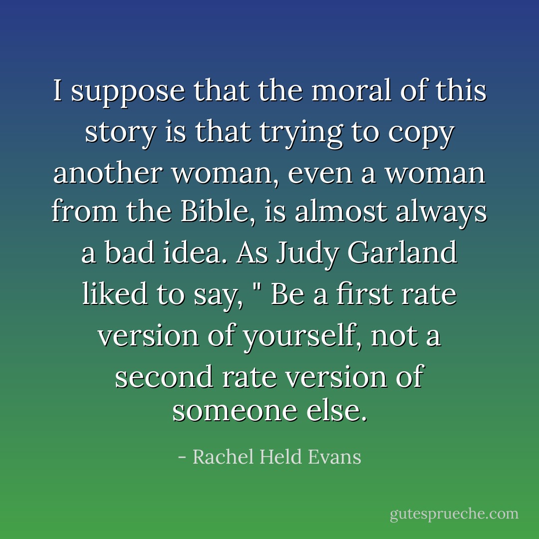 I suppose that the moral of this story is that trying to copy another woman, even a woman from the Bible, is almost always a bad idea. As Judy Garland liked to say, " Be a first rate version of yourself, not a second rate version of someone else. - Rachel Held Evans