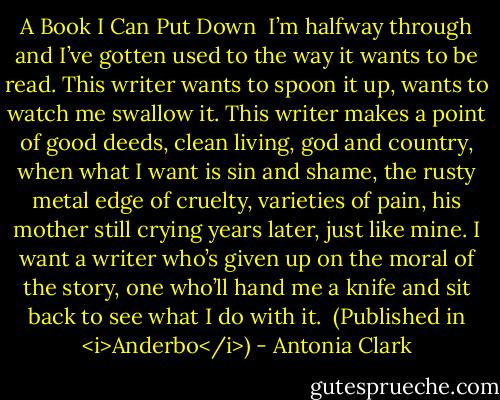 A Book I Can Put Down<br /><br />I’m halfway through<br />and I’ve gotten used<br />to the way it wants<br />to be read. This writer<br />wants to spoon it up,<br />wants to watch me<br />swallow it. This writer<br />makes a point of good<br />deeds, clean living,<br />god and country,<br />when what I want<br />is sin and shame,<br />the rusty metal edge<br />of cruelty, varieties<br />of pain, his mother<br />still crying years later,<br />just like mine. I want<br />a writer who’s given up<br />on the moral of the story,<br />one who’ll hand me<br />a knife and sit back<br />to see what I do with it.<br /><br />(Published in <i>Anderbo</i>) - Antonia Clark