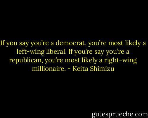 If you say you’re a democrat, you’re most likely a left-wing liberal. If you’re say you’re a republican, you’re most likely a right-wing millionaire. - Keita Shimizu