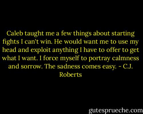 Caleb taught me a few things about starting fights I can't win. He would want me to use my head and exploit anything I have to offer to get what I want. I force myself to portray calmness and sorrow. The sadness comes easy. - C.J. Roberts