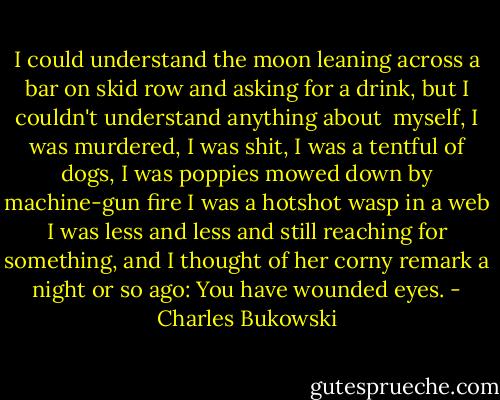 I could understand the moon leaning across a bar on skid row<br />and asking for a drink, but I couldn't understand anything about<br /> myself,<br />I was murdered, I was shit, I was a tentful of dogs,<br />I was poppies mowed down by machine-gun fire<br />I was a hotshot wasp in a web<br />I was less and less and still reaching for<br />something, and I thought of her corny remark<br />a night or so ago:<br />You have wounded eyes. - Charles Bukowski