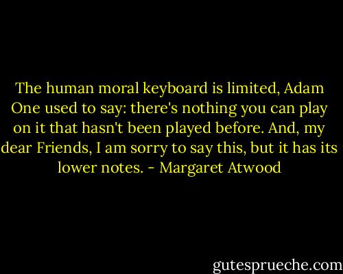 The human moral keyboard is limited, Adam One used to say: there's nothing you can play on it that hasn't been played before. And, my dear Friends, I am sorry to say this, but it has its lower notes. - Margaret Atwood