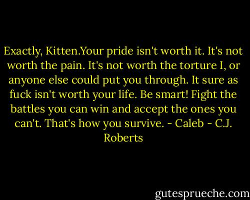 Exactly, Kitten.Your pride isn't worth it. It's not worth the pain. It's not worth the torture I, or anyone else could put you through. It sure as fuck isn't worth your life. Be smart! Fight the battles you can win and accept the ones you can't. That's how you survive. - Caleb - C.J. Roberts