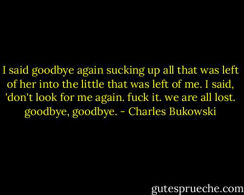 I said goodbye again<br />sucking up all that was left of her into the<br />little that was left of<br />me. I said, 'don't look for me again. fuck it.<br />we are all lost. goodbye, goodbye. - Charles Bukowski
