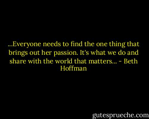 ...Everyone needs to find the one thing that brings out her passion. It's what we do and share with the world that matters... - Beth Hoffman