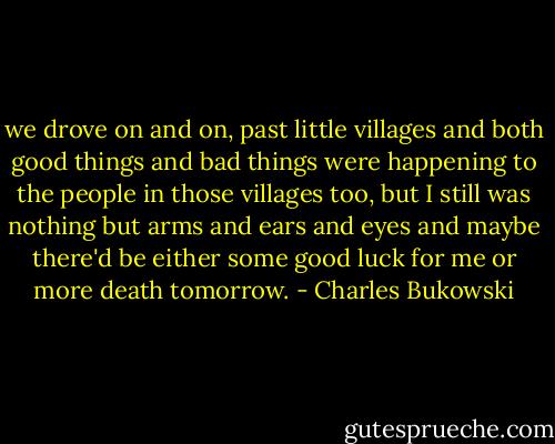 we drove on and on,<br />past little villages and both good things and<br />bad things were happening to the<br />people in those villages too,<br />but I still was nothing<br />but arms and ears and eyes and maybe there'd be<br />either some good luck for me or<br />more death tomorrow. - Charles Bukowski