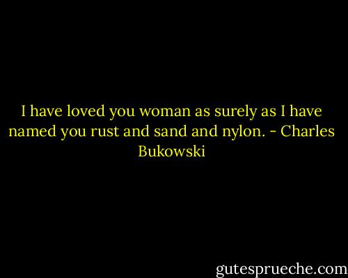 I have loved you woman<br />as surely as I have named you<br />rust and sand and nylon. - Charles Bukowski