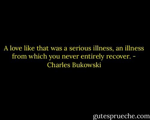 A love like that was a serious illness, an illness from which you never entirely recover. - Charles Bukowski