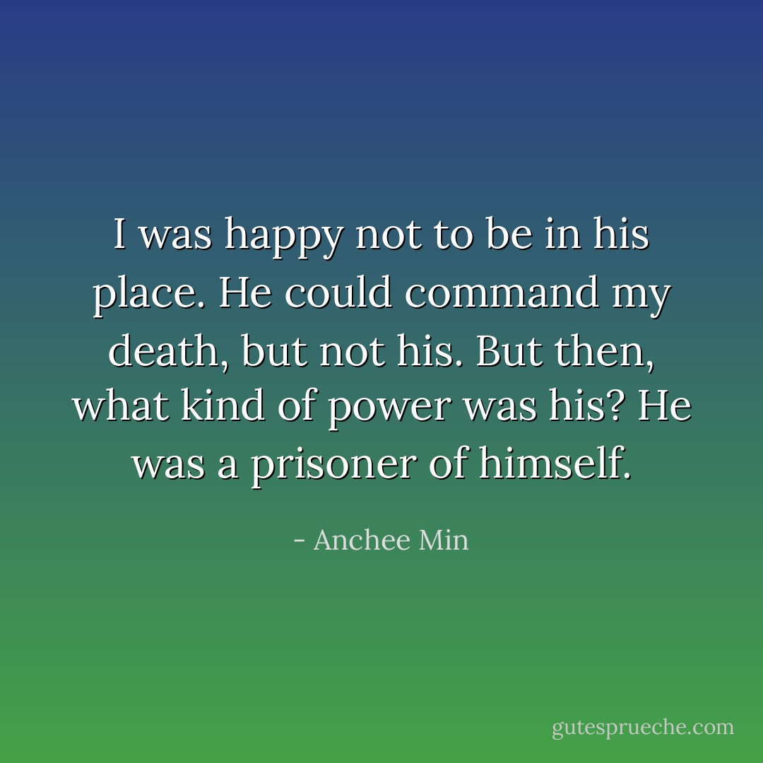 I was happy not to be in his place. He could command my death, but not his. But then, what kind of power was his? He was a prisoner of himself. - Anchee Min