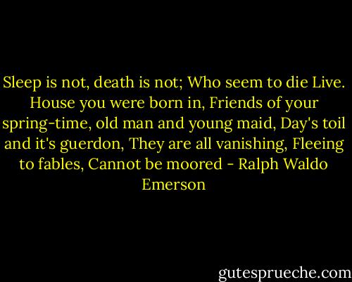 Sleep is not, death is not; Who seem to die Live. House you were born in, Friends of your spring-time, old man and young maid, Day's toil and it's guerdon, They are all vanishing, Fleeing to fables, Cannot be moored - Ralph Waldo Emerson