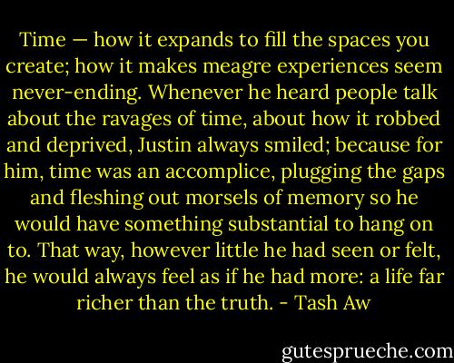 Time — how it expands to fill the spaces you create; how it makes meagre experiences seem never-ending. Whenever he heard people talk about the ravages of time, about how it robbed and deprived, Justin always smiled; because for him, time was an accomplice, plugging the gaps and fleshing out morsels of memory so he would have something substantial to hang on to. That way, however little he had seen or felt, he would always feel as if he had more: a life far richer than the truth. - Tash Aw